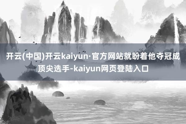开云(中国)开云kaiyun·官方网站就盼着他夺冠成顶尖选手-kaiyun网页登陆入口