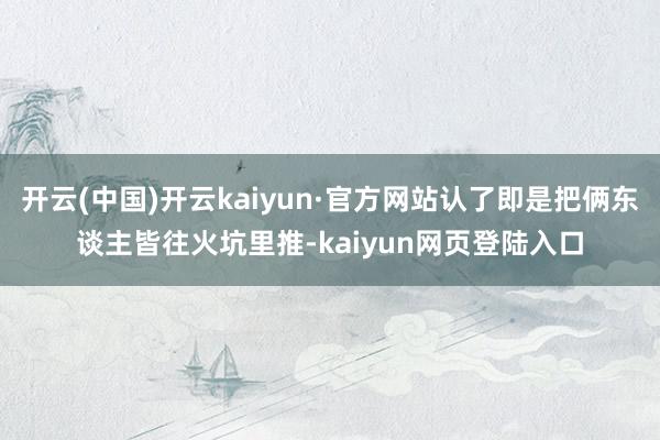 开云(中国)开云kaiyun·官方网站认了即是把俩东谈主皆往火坑里推-kaiyun网页登陆入口