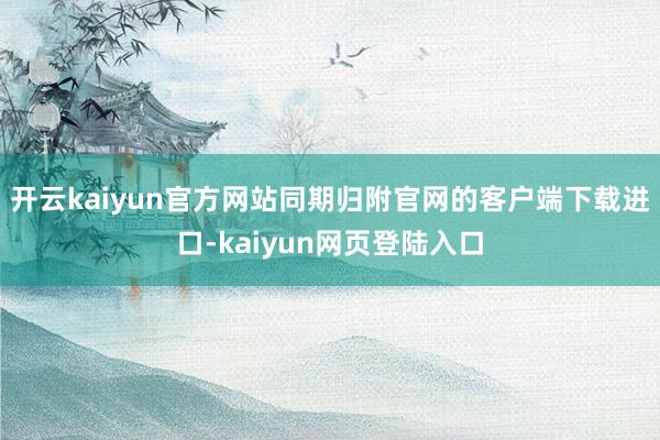 开云kaiyun官方网站同期归附官网的客户端下载进口-kaiyun网页登陆入口