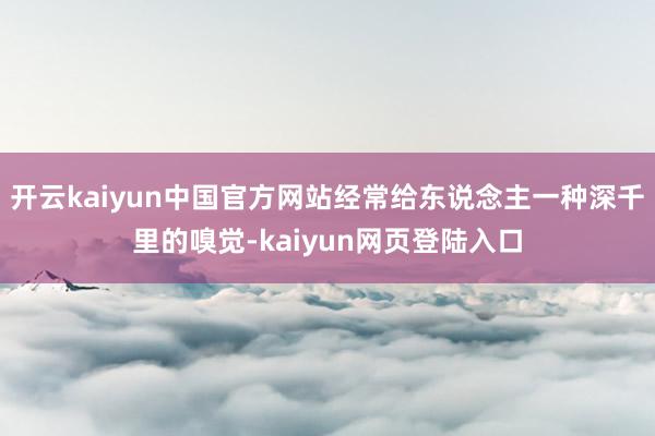 开云kaiyun中国官方网站经常给东说念主一种深千里的嗅觉-kaiyun网页登陆入口