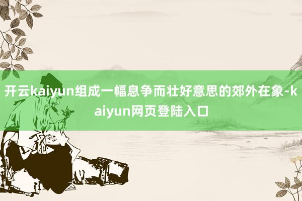 开云kaiyun组成一幅息争而壮好意思的郊外在象-kaiyun网页登陆入口