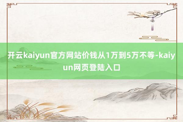 开云kaiyun官方网站价钱从1万到5万不等-kaiyun网页登陆入口