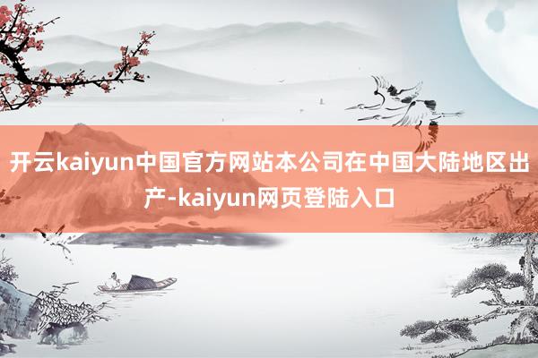 开云kaiyun中国官方网站本公司在中国大陆地区出产-kaiyun网页登陆入口