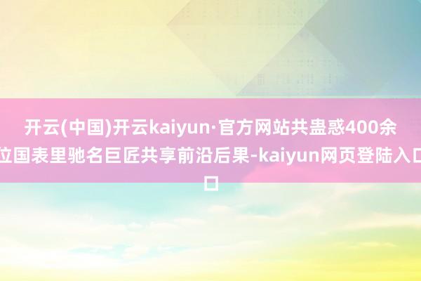 开云(中国)开云kaiyun·官方网站共蛊惑400余位国表里驰名巨匠共享前沿后果-kaiyun网页登陆入口