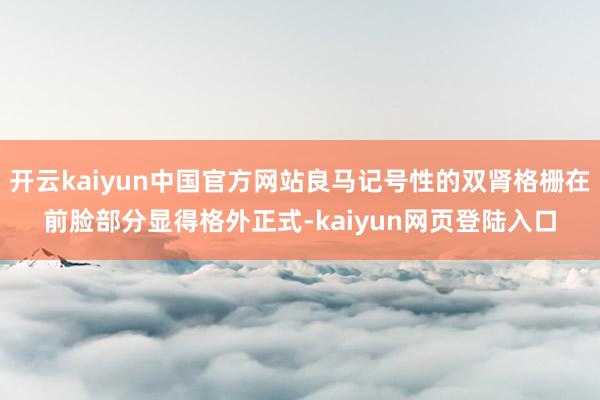 开云kaiyun中国官方网站良马记号性的双肾格栅在前脸部分显得格外正式-kaiyun网页登陆入口