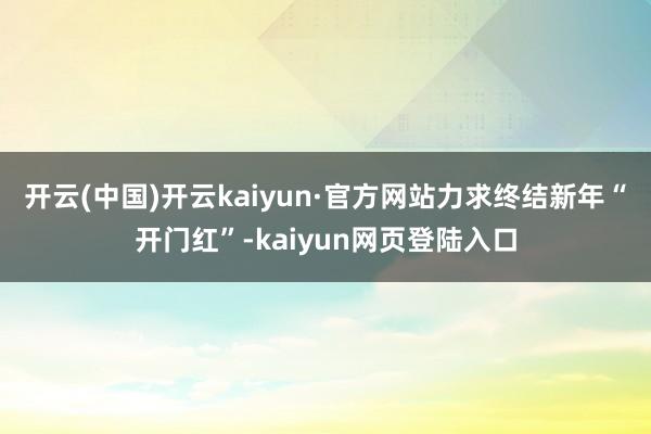 开云(中国)开云kaiyun·官方网站力求终结新年“开门红”-kaiyun网页登陆入口