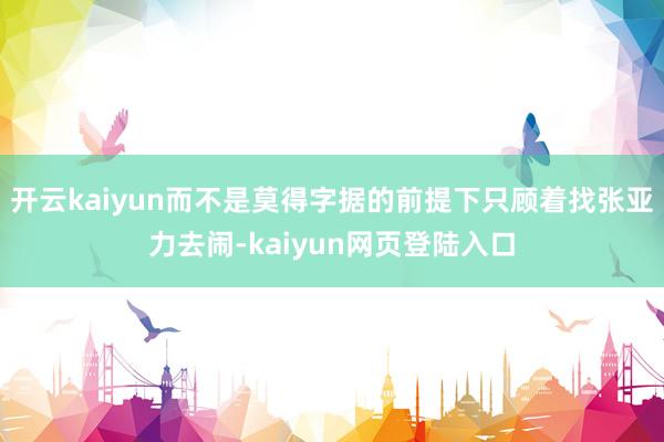 开云kaiyun而不是莫得字据的前提下只顾着找张亚力去闹-kaiyun网页登陆入口