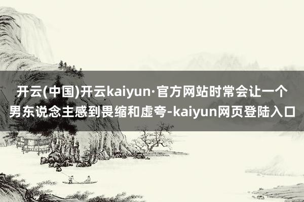 开云(中国)开云kaiyun·官方网站时常会让一个男东说念主感到畏缩和虚夸-kaiyun网页登陆入口
