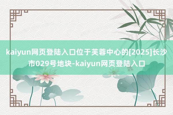kaiyun网页登陆入口位于芙蓉中心的[2025]长沙市029号地块-kaiyun网页登陆入口