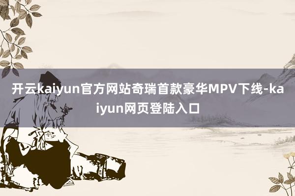 开云kaiyun官方网站奇瑞首款豪华MPV下线-kaiyun网页登陆入口