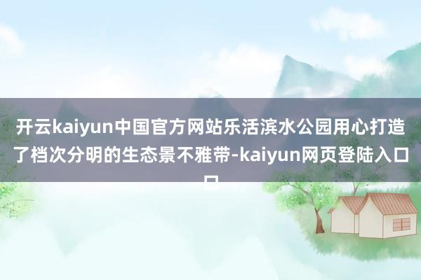 开云kaiyun中国官方网站乐活滨水公园用心打造了档次分明的生态景不雅带-kaiyun网页登陆入口