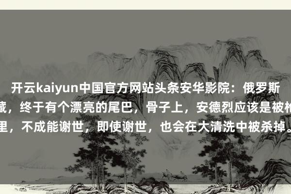 开云kaiyun中国官方网站头条安华影院：俄罗斯二战电影《德塔尔当作》储藏，终于有个漂亮的尾巴，骨子上，安德烈应该是被枪决了，在阿谁年代里，不成能谢世，即使谢世，也会在大清洗中被杀掉。#二战老电影# #俄罗斯废弃当作# #...-kaiyun网页登陆入口