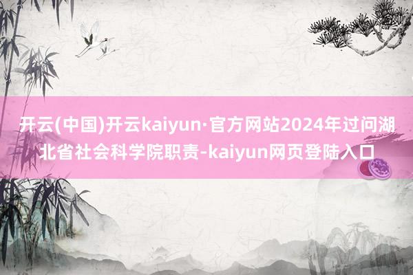 开云(中国)开云kaiyun·官方网站2024年过问湖北省社会科学院职责-kaiyun网页登陆入口
