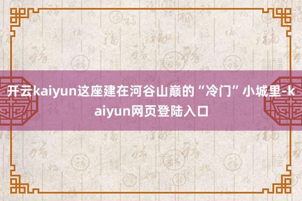开云kaiyun这座建在河谷山巅的“冷门”小城里-kaiyun网页登陆入口