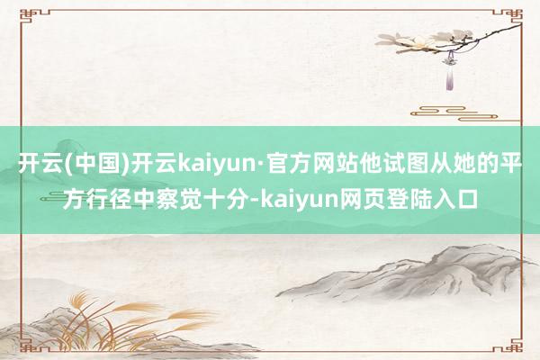 开云(中国)开云kaiyun·官方网站他试图从她的平方行径中察觉十分-kaiyun网页登陆入口