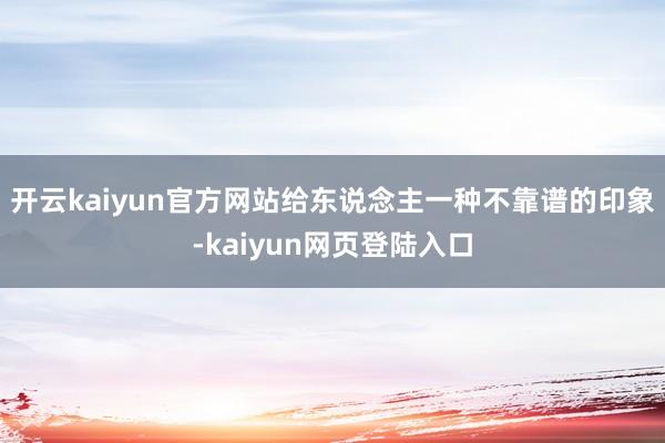开云kaiyun官方网站给东说念主一种不靠谱的印象-kaiyun网页登陆入口