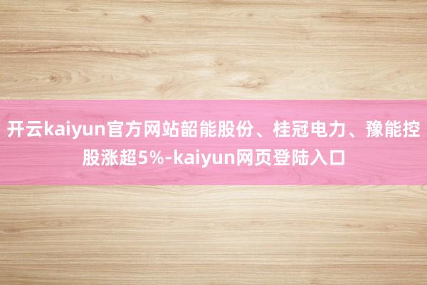 开云kaiyun官方网站韶能股份、桂冠电力、豫能控股涨超5%-kaiyun网页登陆入口