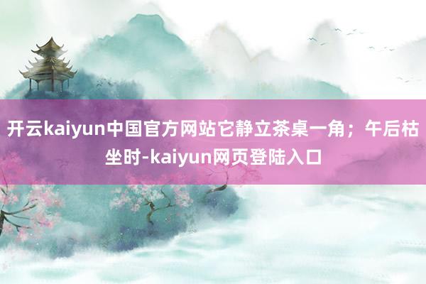 开云kaiyun中国官方网站它静立茶桌一角；午后枯坐时-kaiyun网页登陆入口
