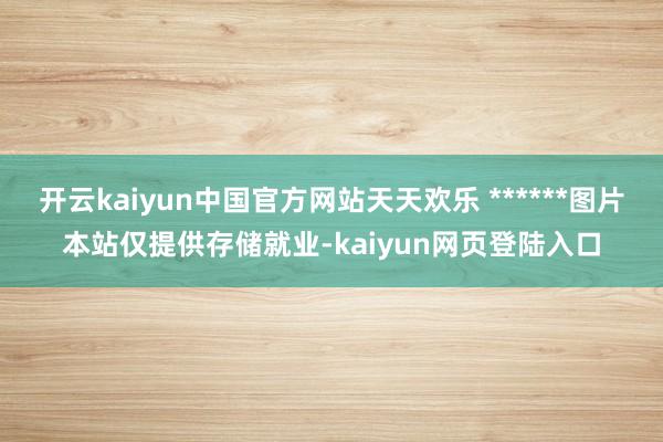 开云kaiyun中国官方网站天天欢乐 ******图片本站仅提供存储就业-kaiyun网页登陆入口