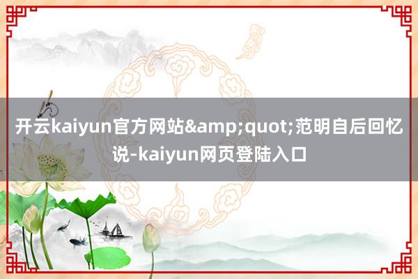 开云kaiyun官方网站&quot;范明自后回忆说-kaiyun网页登陆入口
