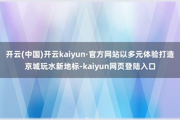 开云(中国)开云kaiyun·官方网站以多元体验打造京城玩水新地标-kaiyun网页登陆入口