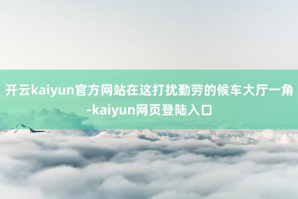 开云kaiyun官方网站在这打扰勤劳的候车大厅一角-kaiyun网页登陆入口