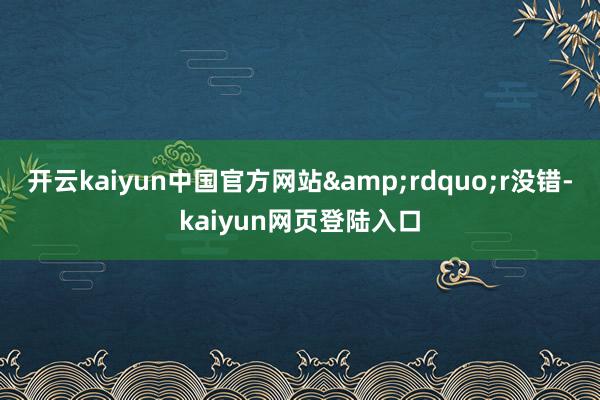 开云kaiyun中国官方网站&rdquo;r　　没错-kaiyun网页登陆入口