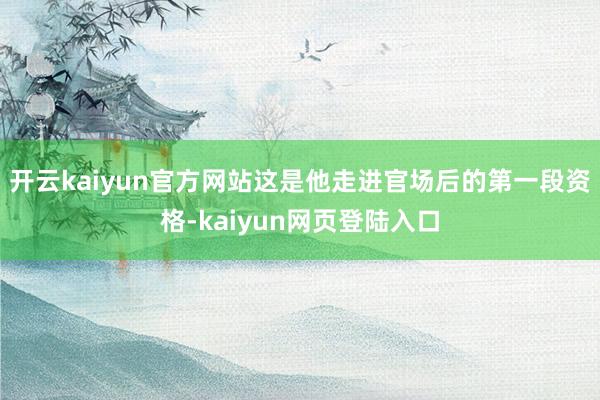 开云kaiyun官方网站这是他走进官场后的第一段资格-kaiyun网页登陆入口