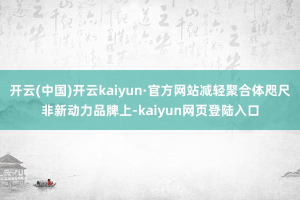 开云(中国)开云kaiyun·官方网站减轻聚合体咫尺非新动力品牌上-kaiyun网页登陆入口