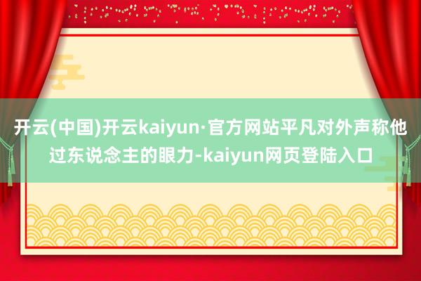 开云(中国)开云kaiyun·官方网站平凡对外声称他过东说念主的眼力-kaiyun网页登陆入口