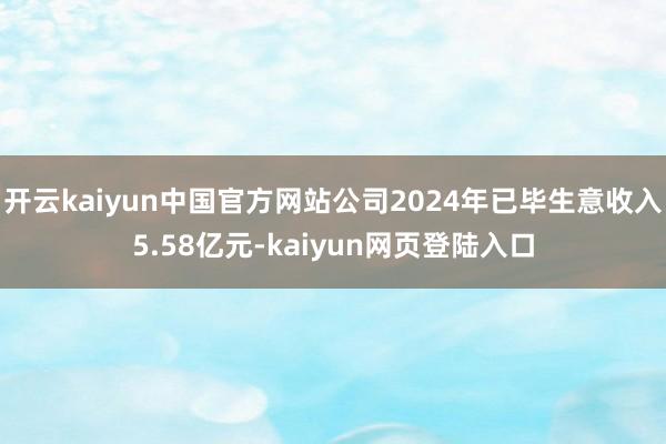 开云kaiyun中国官方网站公司2024年已毕生意收入5.58亿元-kaiyun网页登陆入口