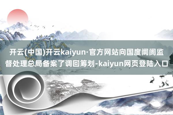 开云(中国)开云kaiyun·官方网站向国度阛阓监督处理总局备案了调回筹划-kaiyun网页登陆入口