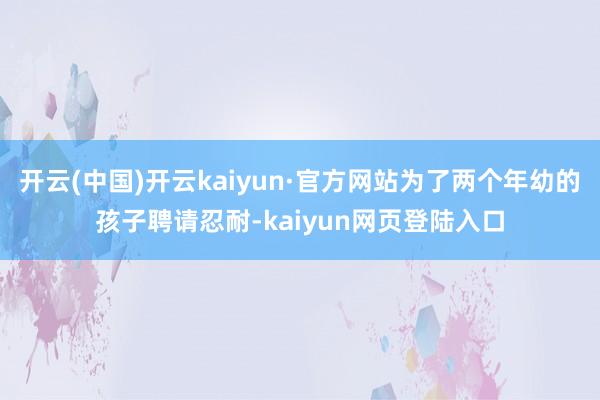 开云(中国)开云kaiyun·官方网站为了两个年幼的孩子聘请忍耐-kaiyun网页登陆入口