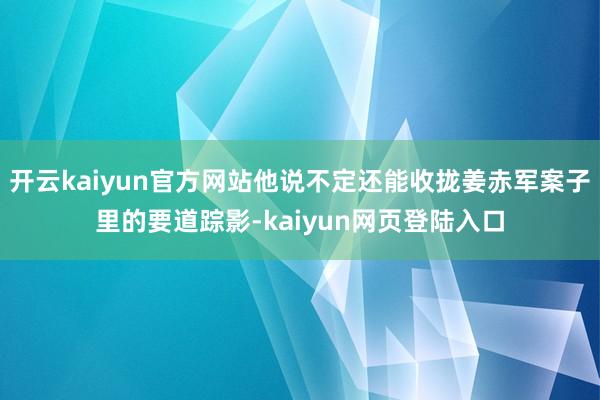 开云kaiyun官方网站他说不定还能收拢姜赤军案子里的要道踪影-kaiyun网页登陆入口