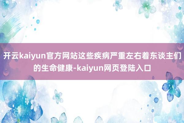 开云kaiyun官方网站这些疾病严重左右着东谈主们的生命健康-kaiyun网页登陆入口
