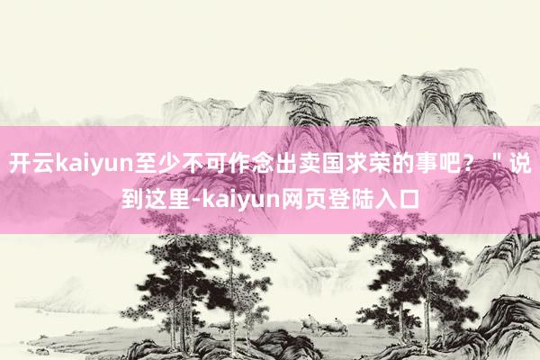 开云kaiyun至少不可作念出卖国求荣的事吧？＂说到这里-kaiyun网页登陆入口