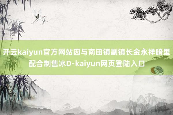 开云kaiyun官方网站因与南田镇副镇长金永祥暗里配合制售冰D-kaiyun网页登陆入口