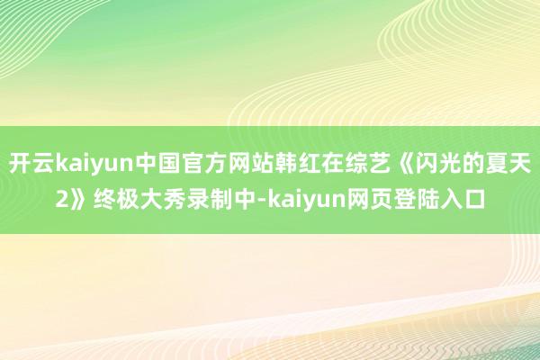 开云kaiyun中国官方网站韩红在综艺《闪光的夏天2》终极大秀录制中-kaiyun网页登陆入口