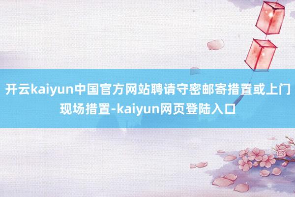 开云kaiyun中国官方网站聘请守密邮寄措置或上门现场措置-kaiyun网页登陆入口