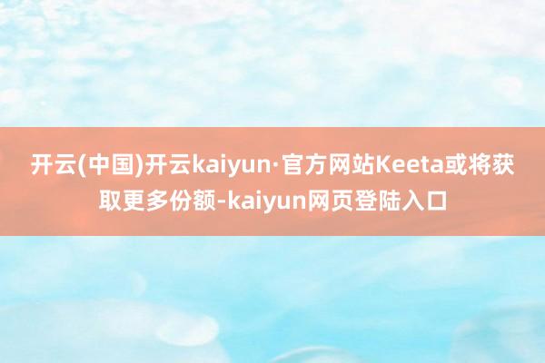开云(中国)开云kaiyun·官方网站Keeta或将获取更多份额-kaiyun网页登陆入口