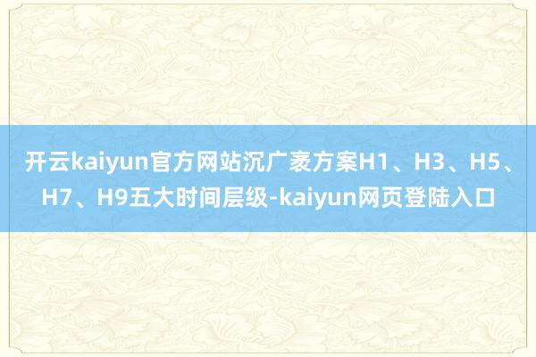 开云kaiyun官方网站沉广袤方案H1、H3、H5、H7、H9五大时间层级-kaiyun网页登陆入口