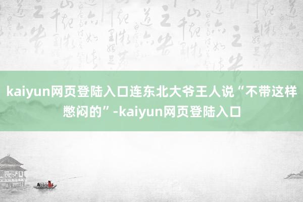 kaiyun网页登陆入口连东北大爷王人说“不带这样憋闷的”-kaiyun网页登陆入口