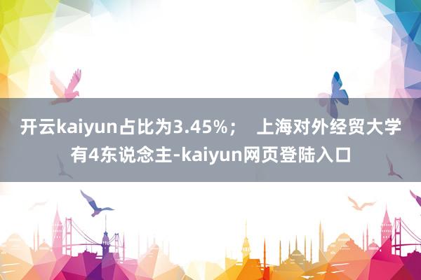 开云kaiyun占比为3.45%；  上海对外经贸大学有4东说念主-kaiyun网页登陆入口