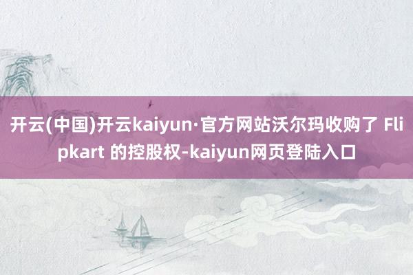 开云(中国)开云kaiyun·官方网站沃尔玛收购了 Flipkart 的控股权-kaiyun网页登陆入口