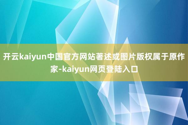 开云kaiyun中国官方网站著述或图片版权属于原作家-kaiyun网页登陆入口