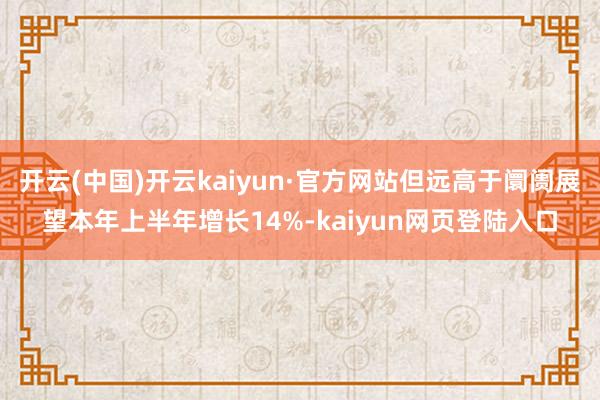 开云(中国)开云kaiyun·官方网站但远高于阛阓展望本年上半年增长14%-kaiyun网页登陆入口