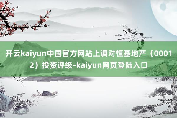 开云kaiyun中国官方网站上调对恒基地产（00012）投资评级-kaiyun网页登陆入口