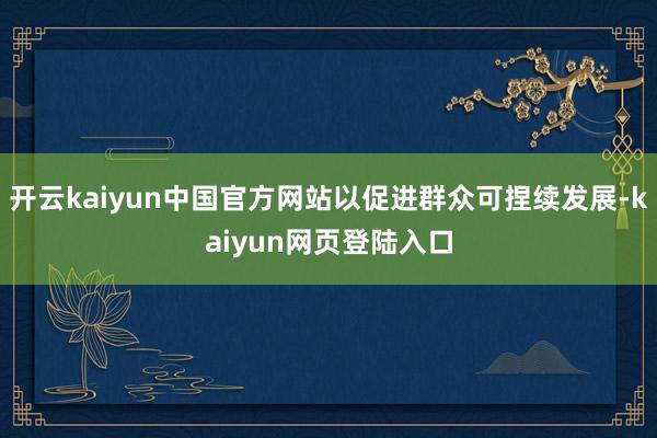 开云kaiyun中国官方网站以促进群众可捏续发展-kaiyun网页登陆入口