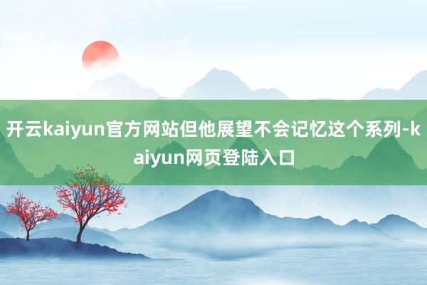 开云kaiyun官方网站但他展望不会记忆这个系列-kaiyun网页登陆入口