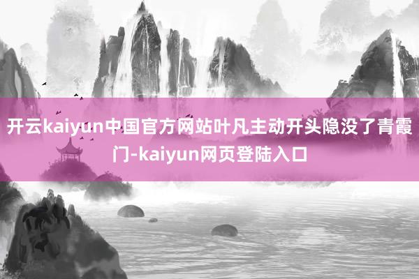 开云kaiyun中国官方网站叶凡主动开头隐没了青霞门-kaiyun网页登陆入口
